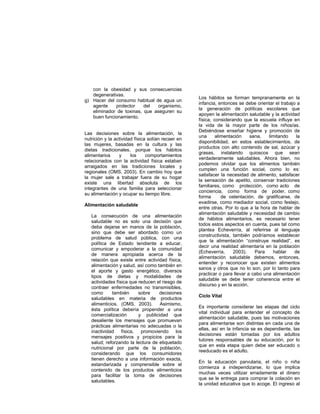 con la obesidad y sus consecuencias
degenerativas.
g) Hacer del consumo habitual de agua un
agente protector del organismo,
eliminador de toxinas, que aseguren su
buen funcionamiento.
Las decisiones sobre la alimentación, la
nutrición y la actividad física solían recaer en
las mujeres, basadas en la cultura y las
dietas tradicionales, porque los hábitos
alimentarios y los comportamientos
relacionados con la actividad física estaban
arraigados en las tradiciones locales y
regionales (OMS, 2003). En cambio hoy que
la mujer sale a trabajar fuera de su hogar
existe una libertad absoluta de los
integrantes de una familia para seleccionar
su alimentación y ocupar su tiempo libre.
Alimentación saludable
La consecución de una alimentación
saludable no es solo una decisión que
deba dejarse en manos de la población,
sino que debe ser abordado como un
problema de salud pública, con una
política de Estado tendiente a educar,
comunicar y empoderar a la comunidad
de manera apropiada acerca de la
relación que existe entre actividad física,
alimentación y salud, así como también en
el aporte y gasto energético, diversos
tipos de dietas y modalidades de
actividades física que reducen el riesgo de
contraer enfermedades no transmisibles,
como también sobre decisiones
saludables en materia de productos
alimenticios. (OMS, 2003). Asimismo,
ésta política debería propender a una
comercialización y publicidad que
desaliente los mensajes que promuevan
prácticas alimentarias no adecuadas o la
inactividad física, promoviendo los
mensajes positivos y propicios para la
salud; reforzando la lectura de etiquetado
nutricional por parte de la población,
considerando que los consumidores
tienen derecho a una información exacta,
estandarizada y comprensible sobre el
contenido de los productos alimenticios
para facilitar la toma de decisiones
saludables.
Los hábitos se forman tempranamente en la
infancia, entonces se debe orientar el trabajo a
la generación de políticas escolares que
apoyen la alimentación saludable y la actividad
física, considerando que la escuela influye en
la vida de la mayor parte de los niños/as.
Debiéndose enseñar higiene y promoción de
una alimentación sana, limitando la
disponibilidad, en estos establecimientos, de
productos con alto contenido de sal, azúcar y
grasas, instalando quioscos que sean
verdaderamente saludables. Ahora bien, no
podemos olvidar que los alimentos también
cumplen una función social, como lo es:
satisfacer la necesidad de alimento, satisfacer
la sensación de apetito, conservar tradiciones
familiares, como protección, como acto de
conciencia, como forma de poder, como
forma de ostentación, de gratificarse, de
evadirse, como mediador social, como festejo,
entre otras. Por lo que a la hora de hablar de
alimentación saludable y necesidad de cambio
de hábitos alimentarios, es necesario tener
todos estos aspectos en cuenta, pues tal como
plantea Echeverría, al referirse al lenguaje
constructivista, también podríamos establecer
que la alimentación “construye realidad”, es
decir una realidad alimentaría en la población
(Echeverría, 2003). Para hablar de
alimentación saludable debemos, entonces,
entender y reconocer que existen alimentos
sanos y otros que no lo son, por lo tanto para
practicar o para llevar a cabo una alimentación
saludable se debe tener coherencia entre el
discurso y en la acción.
Ciclo Vital
Es importante considerar las etapas del ciclo
vital individual para entender el concepto de
alimentación saludable, pues las motivaciones
para alimentarse son distintas en cada una de
ellas, así en la infancia se es dependiente, las
decisiones están tomadas por los adultos
tutores responsables de su educación, por lo
que en esta etapa quien debe ser educado o
reeducado es el adulto.
En la educación parvularia, el niño o niña
comienza a independizarse, lo que implica
muchas veces utilizar erradamente el dinero
que se le entrega para comprar la colación en
la unidad educativa que lo acoge. El ingreso al
 