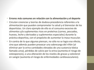 • Errores más comunes en relación con la alimentación y el deporte
• Circulan creencias y teorías de dudosa procedencia referentes a la
alimentación que pueden comprometer la salud y el bienestar de los
deportistas. Un claro ejemplo de ello es el consumo excesivo de
alimentos y/o suplementos ricos en proteínas (carnes, pescados,
huevos, leche y derivados y suplementos especiales) durante la
práctica deportiva, con el propósito de aumentar la masa muscular.
• En contra de lo que algunos piensan, no sólo no se logra ese efecto,
sino que además pueden provocar una sobrecarga del riñón (al
eliminar por la orina cantidades elevadas de una sustancia tóxica
llamada urea), pérdidas de calcio por la orina (aumenta el riesgo de
osteoporosis), o una alteración de los niveles de grasas y colesterol
en sangre (aumenta el riesgo de enfermedades cardiovasculares).
 