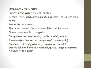 • Desayunos y meriendas:
• Lácteo: leche, yogur, cuajada, quesos.
• Cereales: pan, pan tostado, galletas, cereales, muesli, bollería
suave...
• Frutas frescas o zumos.
• Fiambres o embutidos, conservas (atún, etc), quesos.
• Grasas: mantequilla o margarina.
• Complementos: mermelada, confitura, miel, azúcar...
• Almuerzo (en función del desayuno y/o la merienda)
• Conviene incluir algún lácteo, cereales (un bocadillo
tradicional -con fiambre, embutido, queso.-, o galletas) y una
pieza de fruta o zumo.
 