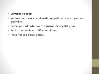 • Comidas y cenas:
• Verdura o ensalada combinada con patata o arroz o pasta o
legumbre.
• Carne, pescado o huevo con guarnición vegetal y pan.
• Aceite para cocinar o aliñar los platos.
• Fruta fresca o algún lácteo.
 