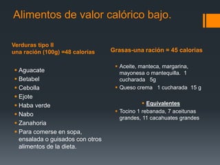 Verduras tipo II
una ración (100g) =48 calorías Grasas-una ración = 45 calorias
Alimentos de valor calórico bajo.
 Aguacate
 Betabel
 Cebolla
 Ejote
 Haba verde
 Nabo
 Zanahoria
 Para comerse en sopa,
ensalada o guisados con otros
alimentos de la dieta.
 Aceite, manteca, margarina,
mayonesa o mantequilla. 1
cucharada 5g
 Queso crema 1 cucharada 15 g
 Equivalentes
 Tocino 1 rebanada, 7 aceitunas
grandes, 11 cacahuates grandes
 