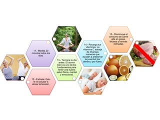 12.- Estírate: Esto
te va ayudar a
aliviar la tensión,
13.- Termina tu día
antes: El dormir
bien es uno de los
fundamentos para
tener una buena
salud física, mental
y emocional.
11.- Medita 20
minutos todos los
días.
14.- Recarga tus
vitaminas: La
vitamina C trabaja
de diversas
maneras que
ayudan a preservar
la juventud por
dentro y por fuera.
15.- Disminuye el
consumo de carne
alta en grasa,
lácteos y harinas
refinadas
 