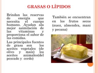 GRASAS O LÍPIDOS
Brindan las reservas
de energía que
necesita el cuerpo
humano. Ayudan ala
mejor asimilación de
las vitaminas y
proporciona el sabor de
las comidas.
Las principales fuentes
de grasa son los
aceites vegetales (de
olivo y maíz) los
aceites animales(del
pescado y cerdo)
También se encuentran
en los frutos secos
(nuez, almendra, mani
y pecana)
 
