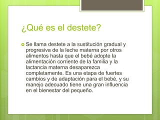 ¿Qué es el destete?
 Se llama destete a la sustitución gradual y
progresiva de la leche materna por otros
alimentos hasta que el bebé adopte la
alimentación corriente de la familia y la
lactancia materna desaparezca
completamente. Es una etapa de fuertes
cambios y de adaptación para el bebé, y su
manejo adecuado tiene una gran influencia
en el bienestar del pequeño.
 