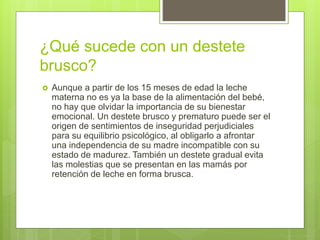 ¿Qué sucede con un destete
brusco?
 Aunque a partir de los 15 meses de edad la leche
materna no es ya la base de la alimentación del bebé,
no hay que olvidar la importancia de su bienestar
emocional. Un destete brusco y prematuro puede ser el
origen de sentimientos de inseguridad perjudiciales
para su equilibrio psicológico, al obligarlo a afrontar
una independencia de su madre incompatible con su
estado de madurez. También un destete gradual evita
las molestias que se presentan en las mamás por
retención de leche en forma brusca.
 