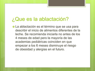 ¿Que es la ablactación?
 La ablactación es el término que se usa para
describir el inicio de alimentos diferentes de la
leche. Se recomienda iniciarla no antes de los
4 meses de edad pero la mayoría de las
academias pediátricas coinciden en que
empezar a los 6 meses disminuye el riesgo
de obesidad y alergias en el futuro.
 