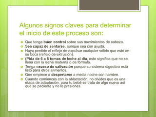 Algunos signos claves para determinar
el inicio de este proceso son:
 Que tenga buen control sobre sus movimientos de cabeza.
 Sea capaz de sentarse, aunque sea con ayuda.
 Haya perdido el reflejo de expulsar cualquier sólido que esté en
su boca (reflejo de extrusión).
 (Pida de 6 a 8 tomas de leche al día, esto significa que no se
llena con la leche materna o de fórmula.
 Tenga exceso de salivación porque su sistema digestivo está
listo para otros alimentos.
 Que empiece a despertarse a media noche con hambre.
 Cuando comiences con la ablactación, no olvides que es una
etapa de adaptación, para tu bebé se trata de algo nuevo así
que se paciente y no lo presiones.
 
