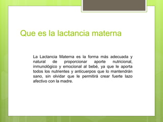 Que es la lactancia materna
La Lactancia Materna es la forma más adecuada y
natural de proporcionar aporte nutricional,
inmunológico y emocional al bebé, ya que le aporta
todos los nutrientes y anticuerpos que lo mantendrán
sano, sin olvidar que le permitirá crear fuerte lazo
afectivo con la madre.
 