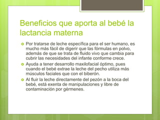 Beneficios que aporta al bebé la
lactancia materna
 Por tratarse de leche específica para el ser humano, es
mucho más fácil de digerir que las fórmulas en polvo,
además de que se trata de fluido vivo que cambia para
cubrir las necesidades del infante conforme crece.
 Ayuda a tener desarrollo maxilofacial óptimo, pues
cuando el bebé extrae la leche del pecho utiliza más
músculos faciales que con el biberón.
 Al fluir la leche directamente del pezón a la boca del
bebé, está exenta de manipulaciones y libre de
contaminación por gérmenes.
 