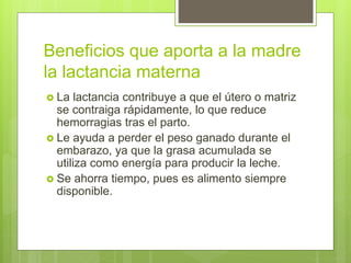 Beneficios que aporta a la madre
la lactancia materna
 La lactancia contribuye a que el útero o matriz
se contraiga rápidamente, lo que reduce
hemorragias tras el parto.
 Le ayuda a perder el peso ganado durante el
embarazo, ya que la grasa acumulada se
utiliza como energía para producir la leche.
 Se ahorra tiempo, pues es alimento siempre
disponible.
 
