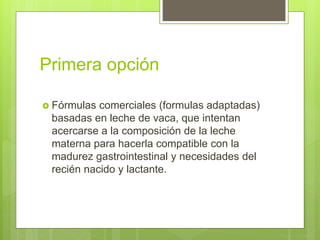 Primera opción
 Fórmulas comerciales (formulas adaptadas)
basadas en leche de vaca, que intentan
acercarse a la composición de la leche
materna para hacerla compatible con la
madurez gastrointestinal y necesidades del
recién nacido y lactante.
 