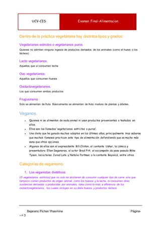 UCV-CIS Examen Final-Alimentacion
Bejarano Pichen Yhasmina Página-
--> 3
Dentro de la práctica vegetariana hay distintos tipos y grados:
Vegetarianos estrictos o vegetarianos puros.
Quienes no admiten ninguna ingesta de productos derivados de los animales (como el huevo o los
lácteos)
Lacto vegetarianos.
Aquellos que sí consumen leche
Ovo vegetarianos.
Aquellos que consumen huevos
Ovolactovegetarianos.
Los que consumen ambos productos
Frugivorismo
Solo se alimentan de fruta. Básicamente se alimentan de fruta madura de plantas y árboles.
Veganos.
● Quienes ni se alimentan de nada animal ni usan productos provenientes o testados en
ellos.
● Ellos son los llamados ‘vegetarianos estrictos o puros’.
● Una dieta que ha ganado muchos adeptos en los últimos años, principalmente tras saberse
que muchos famosos practican este tipo de alimentación defendiendo que es mucho más
sana que otras opciones.
● Algunos de ellos son el expresidente Bill Clinton, el cantante Usher, la cómica y
presentadora Ellen Degeneres, el actor Brad Pitt, el excampeón de peso pesado Mike
Tyson, los actores Jared Leto y Natalie Portman o la cantante Beyoncé, entre otros.
Categorías de veganismo:
1. Los veganistas dietéticos
(O vegetarianos estrictos) que no solo se abstienen de consumir cualquier tipo de carne sino que
tampoco comen productos de origen animal, como los huevos y la leche, ni consumen otras
sustancias derivadas o producidas por animales, tales como la miel; a diferencia de los
ovolactovegetarianos, los cuales incluyen en su dieta huevos y productos lácteos.
 
