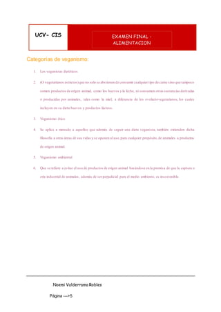 UCV- CIS EXAMEN FINAL -
ALIMENTACION
Noemi Valderrama Robles
Página --->5
Categorías de veganismo:
1. Los veganistas dietéticos
2. (O vegetarianos estrictos)que no solo se abstienen de consumir cualquier tipo de carne sino que tampoco
comen productos de origen animal, como los huevos y la leche, ni consumen otras sustancias derivadas
o producidas por animales, tales como la miel; a diferencia de los ovolactovegetarianos, los cuales
incluyen en su dieta huevos y productos lácteos.
3. Veganismo ético
4. Se aplica a menudo a aquellos que además de seguir una dieta veganista, también extienden dicha
filosofía a otras áreas de sus vidas y se oponen al uso,para cualquier propósito,de animales o productos
de origen animal.
5. Veganismo ambiental
6. Que se refiere a evitar el uso de productos de origen animal basándose en la premisa de que la captura o
cría industrial de animales, además de ser perjudicial para el medio ambiente, es insostenible.
 