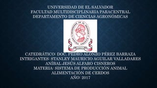 UNIVERSIDAD DE EL SALVADOR
FACULTAD MULTIDISCIPLINARIA PARACENTRAL
DEPARTAMENTO DE CIENCIAS AGRONÓMICAS
CATEDRÁTICO: DOC. PEDRO ALONZO PÉREZ BARRAZA
INTRIGANTES: STANLEY MAURICIO AGUILAR VALLADARES
ANÍBAL JESÚS ALFARO CISNEROS
MATERIA: SISTEMA DE PRODUCCIÓN ANIMAL
ALIMENTACIÓN DE CERDOS
AÑO: 2017
 