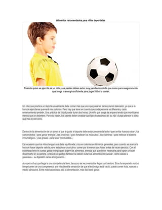 Alimentos recomendados para niños deportistas
Cuando quien se ejercita es un niño, sus padres deben estar muy pendientes de lo que come para asegurarse de
que tenga la energía suficiente para jugar fútbol o correr.
Un niño que practica un deporte usualmente debe comer más que uno que pasa las tardes viendo televisión, ya que a la
hora de ejercitarse quemará más calorías. Pero hay que tener en cuenta que cada persona es diferente y cada
entrenamiento también. Una práctica de fútbol puede durar dos horas, Un niño que juega de arquero tendrá que movilizarse
menos que un delantero. Por esta razón, los padres deben analizar qué tipo de deportista es su hijo y luego planear la dieta
que más le conviene.
Dentro de la alimentación de un joven al que le gusta el deporte debe estar presente la leche –para evitar huesos rotos–, los
carbohidratos –para ganar energía–, las proteínas –para fortalecer los músculos–, las vitaminas –para reforzar el sistema
inmunológico– y las grasas –para tener combustible–.
Es necesario que los niños tengan una dieta equilibrada y rica en calorías en términos generales, pero cuando se acerca la
hora de hacer deporte vale la pena establecer una rutina: comer por lo menos dos horas antes de hacer ejercicio. Con el
estómago lleno el cuerpo gasta energía para digerir los alimentos, energía que puede ser necesaria para lograr un buen
desempeño en la cancha. Antes de un partido también se deben evitar los alimentos con azúcar –como dulces o
gaseosas–, su digestión cansa al organismo.
Aunque no hay que llegar a una competencia lleno, tampoco es recomendable llegar con hambre. Si se ha esperado mucho
tiempo antes de una competencia y el niño tiene la sensación de que el estómago está vacío, puede comer fruta, nueces o
medio sánduche. Entre más balanceada sea la alimentación, más fácil será ganar.
 