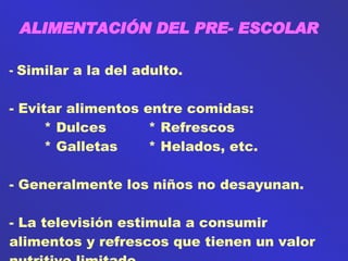 ALIMENTACIÓN DEL PRE- ESCOLAR Similar a la del adulto. Evitar alimentos entre comidas: * Dulces * Refrescos * Galletas * Helados, etc. Generalmente los niños no desayunan. - La televisión estimula a consumir alimentos y refrescos que tienen un valor nutritivo limitado. 