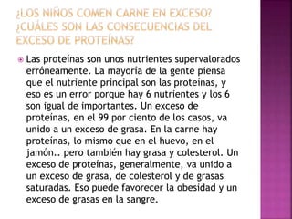  Las proteínas son unos nutrientes supervalorados
erróneamente. La mayoría de la gente piensa
que el nutriente principal son las proteínas, y
eso es un error porque hay 6 nutrientes y los 6
son igual de importantes. Un exceso de
proteínas, en el 99 por ciento de los casos, va
unido a un exceso de grasa. En la carne hay
proteínas, lo mismo que en el huevo, en el
jamón.. pero también hay grasa y colesterol. Un
exceso de proteínas, generalmente, va unido a
un exceso de grasa, de colesterol y de grasas
saturadas. Eso puede favorecer la obesidad y un
exceso de grasas en la sangre.
 