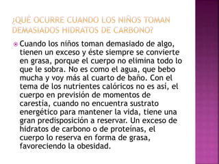  Cuando los niños toman demasiado de algo,
tienen un exceso y éste siempre se convierte
en grasa, porque el cuerpo no elimina todo lo
que le sobra. No es como el agua, que bebo
mucha y voy más al cuarto de baño. Con el
tema de los nutrientes calóricos no es así, el
cuerpo en previsión de momentos de
carestía, cuando no encuentra sustrato
energético para mantener la vida, tiene una
gran predisposición a reservar. Un exceso de
hidratos de carbono o de proteínas, el
cuerpo lo reserva en forma de grasa,
favoreciendo la obesidad.
 