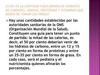  Hay unas cantidades establecidas por las
autoridades sanitarias de la OMS
(Organización Mundial de la Salud).
Constituyen una guía para tener un punto
de partida: la mitad de las calorías, es
decir, el 50 por ciento deberían venir de
los hidratos de carbono, entre un 12 y 15
por ciento en forma de proteínas y entre
un 25-35 por ciento en forma de grasa. En
cada caso, será el pediatra y el
nutricionista quienes afinarán los
porcentajes.
 