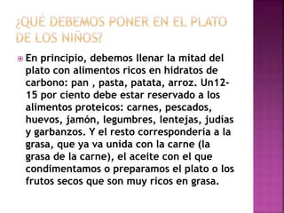  En principio, debemos llenar la mitad del
plato con alimentos ricos en hidratos de
carbono: pan , pasta, patata, arroz. Un12-
15 por ciento debe estar reservado a los
alimentos proteicos: carnes, pescados,
huevos, jamón, legumbres, lentejas, judías
y garbanzos. Y el resto correspondería a la
grasa, que ya va unida con la carne (la
grasa de la carne), el aceite con el que
condimentamos o preparamos el plato o los
frutos secos que son muy ricos en grasa.
 