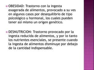  OBESIDAD: Trastorno con la ingesta
exagerada de alimentos, provocado a su ves
en algunos casos por desequilibrio de tipo
psicológico u hormonal, los cuales pueden
tener así mismo un origen genético.
 DESNUTRICION: Trastorno provocado por la
ingesta reducida de alimentos, y por lo tanto
los nutrientes esenciales, se presente cuando
la ingesta de alimentos disminuye por debajo
de la cantidad indispensable.
 