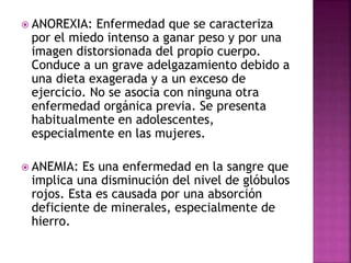  ANOREXIA: Enfermedad que se caracteriza
por el miedo intenso a ganar peso y por una
imagen distorsionada del propio cuerpo.
Conduce a un grave adelgazamiento debido a
una dieta exagerada y a un exceso de
ejercicio. No se asocia con ninguna otra
enfermedad orgánica previa. Se presenta
habitualmente en adolescentes,
especialmente en las mujeres.
 ANEMIA: Es una enfermedad en la sangre que
implica una disminución del nivel de glóbulos
rojos. Esta es causada por una absorción
deficiente de minerales, especialmente de
hierro.
 