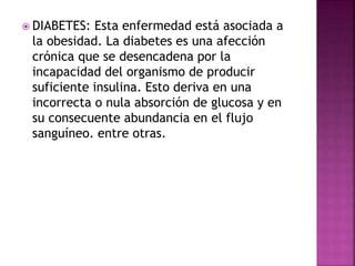  DIABETES: Esta enfermedad está asociada a
la obesidad. La diabetes es una afección
crónica que se desencadena por la
incapacidad del organismo de producir
suficiente insulina. Esto deriva en una
incorrecta o nula absorción de glucosa y en
su consecuente abundancia en el flujo
sanguíneo. entre otras.
 