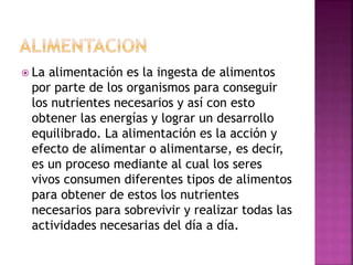  La alimentación es la ingesta de alimentos
por parte de los organismos para conseguir
los nutrientes necesarios y así con esto
obtener las energías y lograr un desarrollo
equilibrado. La alimentación es la acción y
efecto de alimentar o alimentarse, es decir,
es un proceso mediante al cual los seres
vivos consumen diferentes tipos de alimentos
para obtener de estos los nutrientes
necesarios para sobrevivir y realizar todas las
actividades necesarias del día a día.
 