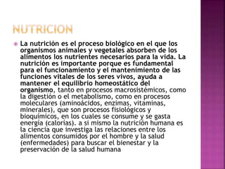  La nutrición es el proceso biológico en el que los
organismos animales y vegetales absorben de los
alimentos los nutrientes necesarios para la vida. La
nutrición es importante porque es fundamental
para el funcionamiento y el mantenimiento de las
funciones vitales de los seres vivos, ayuda a
mantener el equilibrio homeostático del
organismo, tanto en procesos macrosistémicos, como
la digestión o el metabolismo, como en procesos
moleculares (aminoácidos, enzimas, vitaminas,
minerales), que son procesos fisiológicos y
bioquímicos, en los cuales se consume y se gasta
energía (calorías). a si mismo la nutrición humana es
la ciencia que investiga las relaciones entre los
alimentos consumidos por el hombre y la salud
(enfermedades) para buscar el bienestar y la
preservación de la salud humana
 
