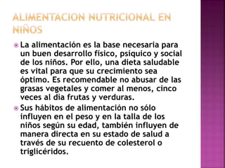  La alimentación es la base necesaria para
un buen desarrollo físico, psíquico y social
de los niños. Por ello, una dieta saludable
es vital para que su crecimiento sea
óptimo. Es recomendable no abusar de las
grasas vegetales y comer al menos, cinco
veces al día frutas y verduras.
 Sus hábitos de alimentación no sólo
influyen en el peso y en la talla de los
niños según su edad, también influyen de
manera directa en su estado de salud a
través de su recuento de colesterol o
triglicéridos.
 