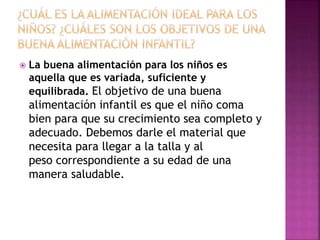  La buena alimentación para los niños es
aquella que es variada, suficiente y
equilibrada. El objetivo de una buena
alimentación infantil es que el niño coma
bien para que su crecimiento sea completo y
adecuado. Debemos darle el material que
necesita para llegar a la talla y al
peso correspondiente a su edad de una
manera saludable.
 