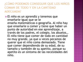  El niño es un aprendiz y tenemos que
enseñarle igual que se le
enseña matemáticas o geografía. Al niño hay
que enseñarle a comer y tiene que haber un
punto de autoridad en ese aprendizaje, a
través de los padres, el colegio, los abuelos…
El niño tiene que comer de todo en cantidad
no muy grande, ya que a veces pecamos de
querer que el niño coma demasiado. Tiene
que comer dependiendo de su edad, de su
tamaño y también de su apetito, porque su
apetito es un síntoma de las necesidades del
niño.
 
