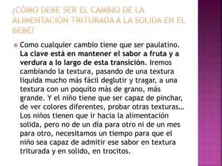  Como cualquier cambio tiene que ser paulatino.
La clave está en mantener el sabor a fruta y a
verdura a lo largo de esta transición. Iremos
cambiando la textura, pasando de una textura
liquida mucho más fácil deglutir y tragar, a una
textura con un poquito más de grano, más
grande. Y el niño tiene que ser capaz de pinchar,
de ver colores diferentes, probar otras texturas…
Los niños tienen que ir hacia la alimentación
solida, pero no de un día para otro ni de un mes
para otro, necesitamos un tiempo para que el
niño sea capaz de admitir ese sabor en textura
triturada y en solido, en trocitos.
 