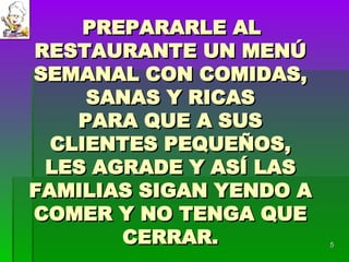 PREPARARLE AL RESTAURANTE UN MENÚ SEMANAL CON COMIDAS, SANAS Y RICAS PARA QUE A SUS CLIENTES PEQUEÑOS, LES AGRADE Y ASÍ LAS FAMILIAS SIGAN YENDO A COMER Y NO TENGA QUE CERRAR. 