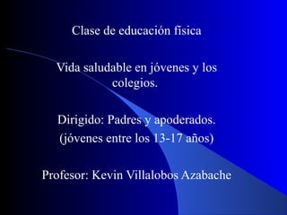Clase de educación física

  Vida saludable en jóvenes y los
            colegios.

  Dirigido: Padres y apoderados.
  (jóvenes entre los 13-17 años)

Profesor: Kevin Villalobos Azabache
 