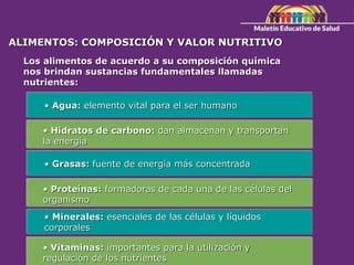 ALIMENTOS: COMPOSICIÓN Y VALOR NUTRITIVO
Los alimentos de acuerdo a su composición química
nos brindan sustancias fundamentales llamadas
nutrientes:
• Agua: elemento vital para el ser humano
• Hidratos de carbono: dan almacenan y transportan
la energía
• Grasas: fuente de energía más concentrada
• Proteínas: formadoras de cada una de las células del
organismo
• Minerales: esenciales de las células y líquidos
corporales
• Vitaminas: importantes para la utilización y
regulación de los nutrientes
 