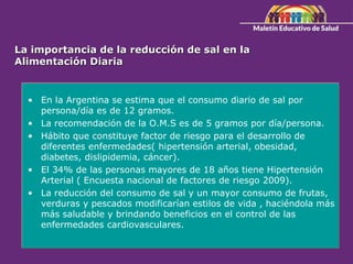 La importancia de la reducción de sal en la
Alimentación Diaria
• En la Argentina se estima que el consumo diario de sal por
persona/día es de 12 gramos.
• La recomendación de la O.M.S es de 5 gramos por día/persona.
• Hábito que constituye factor de riesgo para el desarrollo de
diferentes enfermedades( hipertensión arterial, obesidad,
diabetes, dislipidemia, cáncer).
• El 34% de las personas mayores de 18 años tiene Hipertensión
Arterial ( Encuesta nacional de factores de riesgo 2009).
• La reducción del consumo de sal y un mayor consumo de frutas,
verduras y pescados modificarían estilos de vida , haciéndola más
más saludable y brindando beneficios en el control de las
enfermedades cardiovasculares.
 