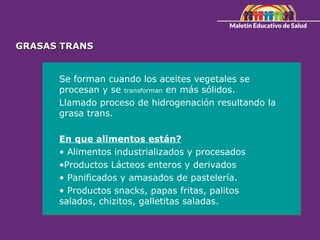 GRASAS TRANS
GRASAS TRANS
Se forman cuando los aceites vegetales se
procesan y se transforman en más sólidos.
Llamado proceso de hidrogenación resultando la
grasa trans.
En que alimentos están?
• Alimentos industrializados y procesados
•Productos Lácteos enteros y derivados
• Panificados y amasados de pastelería.
• Productos snacks, papas fritas, palitos
salados, chizitos, galletitas saladas.
 