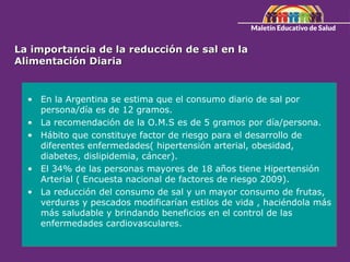 La importancia de la reducción de sal en la
La importancia de la reducción de sal en la
Alimentación Diaria
Alimentación Diaria
• En la Argentina se estima que el consumo diario de sal por
persona/día es de 12 gramos.
• La recomendación de la O.M.S es de 5 gramos por día/persona.
• Hábito que constituye factor de riesgo para el desarrollo de
diferentes enfermedades( hipertensión arterial, obesidad,
diabetes, dislipidemia, cáncer).
• El 34% de las personas mayores de 18 años tiene Hipertensión
Arterial ( Encuesta nacional de factores de riesgo 2009).
• La reducción del consumo de sal y un mayor consumo de frutas,
verduras y pescados modificarían estilos de vida , haciéndola más
más saludable y brindando beneficios en el control de las
enfermedades cardiovasculares.
 
