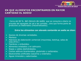 EN QUE ALIMENTOS ENCONTRAMOS EN MAYOR
EN QUE ALIMENTOS ENCONTRAMOS EN MAYOR
CANTIDAD EL SODIO
CANTIDAD EL SODIO
Cerca del 80 % del cloruro de sodio que se consume a diario no
procede del agregado de sal a las comidas , sino que forma parte de
productos ya elaborados (industrializados).
Entre los alimentos con elevado contenido en sodio se citan:
• Quesos de diversas variedades.
• Manteca
• Aderezos de elaboración comercial (mayonesa, ketchup, salsa de
soja,otros.)
• Fiambres y embutidos.
• Alimentos enlatados y en salmuera.
• Sopas y caldos deshidratados.
• Ciertos aditivos bicarbonatos, glutamato y carbonatos.
• Edulcorantes artificiales (sacarina y ciclamato).
• Aguas minerales y saborizadas.
 