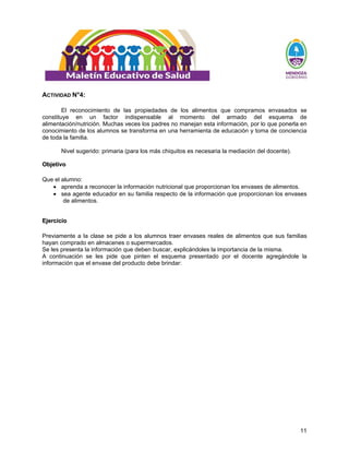 11
ACTIVIDAD N°4:
El reconocimiento de las propiedades de los alimentos que compramos envasados se
constituye en un factor indispensable al momento del armado del esquema de
alimentación/nutrición. Muchas veces los padres no manejan esta información, por lo que ponerla en
conocimiento de los alumnos se transforma en una herramienta de educación y toma de conciencia
de toda la familia.
Nivel sugerido: primaria (para los más chiquitos es necesaria la mediación del docente).
O
Ob
bj
je
et
ti
iv
vo
o
Que el alumno:
• aprenda a reconocer la información nutricional que proporcionan los envases de alimentos.
• sea agente educador en su familia respecto de la información que proporcionan los envases
de alimentos.
E
Ej
je
er
rc
ci
ic
ci
io
o
Previamente a la clase se pide a los alumnos traer envases reales de alimentos que sus familias
hayan comprado en almacenes o supermercados.
Se les presenta la información que deben buscar, explicándoles la importancia de la misma.
A continuación se les pide que pinten el esquema presentado por el docente agregándole la
información que el envase del producto debe brindar:
 
