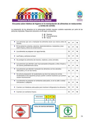 19
Encuesta sobre hábitos de higiene en la manipulación de alimentos en restaurantes
y ventas de comida:
La preparación de los alimentos en la restaurantes también requiere cuidados especiales por parte de las
personas implicadas. Responde colocando una X según corresponda:
S Î Siempre
F Î Frecuentemente
N Î Nunca
Las personas que van a manipular los alimentos lavan sus manos antes de
hacerlo.
S F N
En la cocina los estantes, alacenas, electrodomésticos, recipientes y loza
están limpios y libres de contaminación.
S F N
Los alimentos se preparan con agua hervida. S F N
Las frutas y verduras se lavan. S F N
Se protegen los alimentos de insectos, roedores y otros animales.
S F N
Las personas que atienden usan ropa apropiada (chaqueta y cofia), limpias y
de colores preferiblemente claros. S F N
Las personas que atienden manipulan los alimentos con los utensilios
adecuados y no con las manos. S F N
Se evita la preparación de recalentados (es decir las sobras de comida
recalentarlas al día siguiente) porque pueden contener bacterias que podrían
causar intoxicaciones.
S F N
Los alimentos se preparan en ambientes adecuados, no en la calle o ventas
ambulantes o callejeras. S F N
Cuentan con heladeras adecuadas para mantener refrigerados los alimentos. S F N
Cuentan con sanitarios limpios. S F N
 