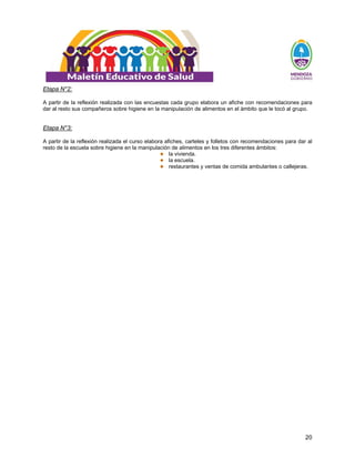20
Etapa N°2:
A partir de la reflexión realizada con las encuestas cada grupo elabora un afiche con recomendaciones para
dar al resto sus compañeros sobre higiene en la manipulación de alimentos en el ámbito que le tocó al grupo.
Etapa N°3:
A partir de la reflexión realizada el curso elabora afiches, carteles y folletos con recomendaciones para dar al
resto de la escuela sobre higiene en la manipulación de alimentos en los tres diferentes ámbitos:
la vivienda.
la escuela.
restaurantes y ventas de comida ambulantes o callejeras.
 