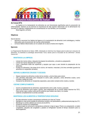 21
ACTIVIDAD N°6:
La higiene en la manipulación de alimentos es una herramienta significativa para la prevención de
enfermedades. Generar en los alumnos la importancia de este aspecto relacionado con la alimentación los
convierte en agentes multiplicadores de concientización en sus familias y en la sociedad.
Nivel sugerido: primaria.
Objetivos
Que el alumno:
♦ aprenda a reconocer los hábitos de higiene en la manipulación de alimentos como estrategias y medios
adecuados para la prevención de muchas enfermedades.
♦ conozca hábitos relacionados con el cuidado de la salud a través de la higiene.
Ejercicio
La Organización Mundial de la Salud, OMS, interesada en disminuir los riesgos para la salud por consumo de
alimentos, ha diseñado la estrategia denominada "cinco claves para la inocuidad de los alimentos". Dichas
claves son:
MANTENGA LA LIMPIEZA
ƒ Lávese las manos antes y después de preparar los alimentos, y durante su preparación.
ƒ Lávese las manos después de ir al baño.
ƒ Lave y desinfecte todas las superficies y equipos que vaya a usar durante la preparación de los
alimentos.
ƒ Proteja los alimentos y las áreas de la cocina, de insectos, mascotas y de otros animales (guarde los
alimentos en recipientes cerrados).
SEPARE ALIMENTOS CRUDOS Y COCIDOS
ƒ Separe siempre los alimentos crudos de los cocidos, y de los listos para comer.
ƒ Use utensilios adecuados para manipular la carne, pollo, pescado y otros alimentos crudos, como
cuchillos y tablas de cortar.
ƒ Conserve los alimentos en recipientes separados, para evitar contacto entre crudos y cocidos
COCINE COMPLETAMENTE
ƒ Cocine completamente los alimentos, especialmente carne, pollo, huevos y pescado.
ƒ Hierva los alimentos como sopas y guisos, para asegurarse de su cocción deben alcanzar los 70°C.
Para carnes rojas y pollos cuide que la sustancia que sueltan sea clara y no rosada.
ƒ Caliente completamente la comida cocinada.
MANTENGA LOS ALIMENTOS A TEMPERATURAS SEGURAS
ƒ No deje alimentos cocidos a temperatura ambiente por más de 2 horas.
ƒ Refrigere lo más pronto posible los alimentos cocidos y los perecederos, preferentemente bajo los 5°C.
ƒ Mantenga la comida caliente (por encima de los 60°C).
ƒ Guarde la comida en el refrigerador.
ƒ No descongele los alimentos a temperatura ambiente ni bajo el agua. Previo a su preparación, si están
congelados, sáquelos del congelador y páselos al refrigerador durante el tiempo necesario para su
descongelación.
 