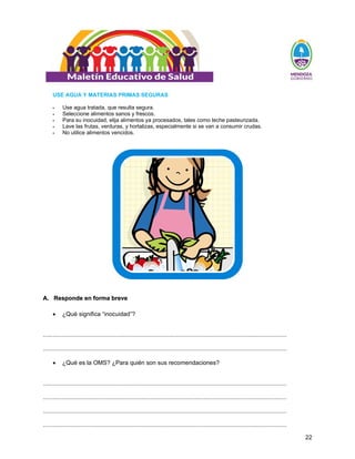 22
USE AGUA Y MATERIAS PRIMAS SEGURAS
ƒ Use agua tratada, que resulta segura.
ƒ Seleccione alimentos sanos y frescos.
ƒ Para su inocuidad, elija alimentos ya procesados, tales como leche pasteurizada.
ƒ Lave las frutas, verduras, y hortalizas, especialmente si se van a consumir crudas.
ƒ No utilice alimentos vencidos.
A
A.
. R
Re
es
sp
po
on
nd
de
e e
en
n f
fo
or
rm
ma
a b
br
re
ev
ve
e
• ¿Qué significa “inocuidad”?
..................................................................................................................................................
..................................................................................................................................................
• ¿Qué es la OMS? ¿Para quién son sus recomendaciones?
..................................................................................................................................................
..................................................................................................................................................
..................................................................................................................................................
..................................................................................................................................................
 