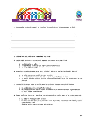 23
• Nombra las “cinco claves para la inocuidad de los alimentos” propuestas por la OMS
..................................................................................................................................................
..................................................................................................................................................
..................................................................................................................................................
..................................................................................................................................................
..................................................................................................................................................
..................................................................................................................................................
B. Marca con una cruz (X) la respuesta correcta:
• Separar los alimentos crudos de los cocidos, esto se recomienda porque:
a. pueden variar su sabor.
b. pueden haber bacterias que provoquen contaminación.
c. no hace falta separarlos.
• Cocinar completamente la carne, pollo, huevos y pescado, esto se recomienda porque:
a. su sabor es más agradable si están cocidos.
b. se pueden consumir crudos si a la persona le gusta de esa manera.
c. se deben cocinar porque pueden tener enfermedades que son eliminadas al ser
cocidos.
• Consumir alimentos fuera de su fecha de vencimiento, esto se recomienda porque:
a. se pueden descomponer y afectar la salud.
b. se pueden consumir si han estado guardados en la heladera aunque hayan vencido.
c. su sabor puede haber variado.
• Lavar las frutas, verduras y hortalizas que se consumirán crudas, esto se recomienda porque:
a. su sabor es más agradable lavadas.
b. Pueden contener productos pesticidas para alejar a los insectos que también pueden
dañar nuestra salud.
c. Si van a ser cocinadas no hace falta lavarlas.
 