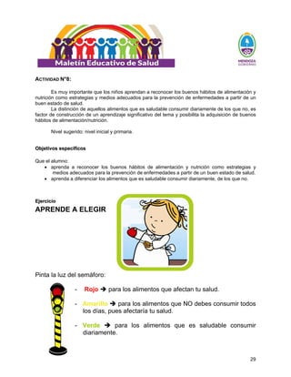 29
ACTIVIDAD N°8:
Es muy importante que los niños aprendan a reconocer los buenos hábitos de alimentación y
nutrición como estrategias y medios adecuados para la prevención de enfermedades a partir de un
buen estado de salud.
La distinción de aquellos alimentos que es saludable consumir diariamente de los que no, es
factor de construcción de un aprendizaje significativo del tema y posibilita la adquisición de buenos
hábitos de alimentación/nutrición.
Nivel sugerido: nivel inicial y primaria.
O
Ob
bj
je
et
ti
iv
vo
os
s e
es
sp
pe
ec
cí
íf
fi
ic
co
os
s
Que el alumno:
• aprenda a reconocer los buenos hábitos de alimentación y nutrición como estrategias y
medios adecuados para la prevención de enfermedades a partir de un buen estado de salud.
• aprenda a diferenciar los alimentos que es saludable consumir diariamente, de los que no.
E
Ej
je
er
rc
ci
ic
ci
io
o
APRENDE A ELEGIR
Pinta la luz del semáforo:
- Rojo Î para los alimentos que afectan tu salud.
- Amarillo Î para los alimentos que NO debes consumir todos
los días, pues afectaría tu salud.
- Verde Î para los alimentos que es saludable consumir
diariamente.
 