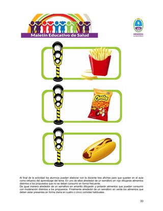 33
Al final de la actividad los alumnos pueden elaborar con la docente tres afiches para que queden en el aula
como refuerzo del aprendizaje del tema. En uno de ellos alrededor de un semáforo en rojo dibujarán alimentos
distintos a los propuestos que no se deban consumir en forma frecuente.
De igual manera alrededor de un semáforo en amarillo dibujarán y pintarán alimentos que puedan consumir
con moderación distintos a los propuestos. Finalmente alrededor de un semáforo en verde los alimentos que
deben estar presentes en forma diaria en cuatro o cinco comidas habituales.
 