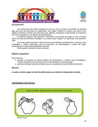 34
ACTIVIDAD N°8:
Las adivinanzas son dichos populares en los que, de una manera encubierta, se describe
algo para que sea adivinado por pasatiempo. Son juegos infantiles de ingenio que tienen como
objetivo entretener y divertir a los niños pero que, además, contribuyen al aprendizaje, la enseñanza
de nuevo vocabulario y a la difusión de las tradiciones.
La tradición popular suele denominar "adivinanza" a los dichos que están en verso. Cuando
están en prosa se denominan "acertijos" y se reserva para "enigma" un significado más elevado o
culto.
Los niños pueden aprender a reconocer los buenos hábitos de alimentación y nutrición como
estrategias y medios adecuados para la prevención de enfermedades a través del juego,
construyendo un aprendizaje significativo del tema.
Nivel sugerido: educación inicial y primaria.
O
Ob
bj
je
et
ti
iv
vo
os
s e
es
sp
pe
ec
cí
íf
fi
ic
co
os
s
Que el alumno:
• aprenda a reconocer los buenos hábitos de alimentación y nutrición como estrategias y
medios adecuados para la prevención de enfermedades a través del juego.
• aprenda a distinguir aquellos alimentos que son saludables consumiéndolos diariamente.
E
Ej
je
er
rc
ci
ic
ci
io
o
La seño, mamá o papá me leen la adivinanza y yo coloreo la respuesta correcta.
A
AD
DI
IV
VI
IN
NA
AN
NZ
ZA
AS
S C
CO
ON
N F
FR
RU
UT
TA
AS
S:
:
Solución: la pera
 