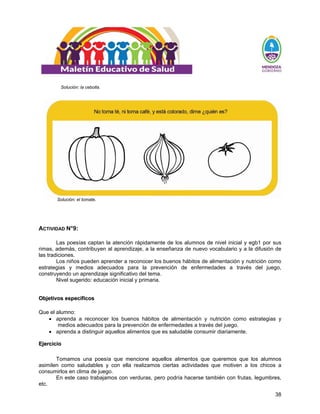 38
Solución: la cebolla.
Solución: el tomate.
ACTIVIDAD N°9:
Las poesías captan la atención rápidamente de los alumnos de nivel inicial y egb1 por sus
rimas, además, contribuyen al aprendizaje, a la enseñanza de nuevo vocabulario y a la difusión de
las tradiciones.
Los niños pueden aprender a reconocer los buenos hábitos de alimentación y nutrición como
estrategias y medios adecuados para la prevención de enfermedades a través del juego,
construyendo un aprendizaje significativo del tema.
Nivel sugerido: educación inicial y primaria.
O
Ob
bj
je
et
ti
iv
vo
os
s e
es
sp
pe
ec
cí
íf
fi
ic
co
os
s
Que el alumno:
• aprenda a reconocer los buenos hábitos de alimentación y nutrición como estrategias y
medios adecuados para la prevención de enfermedades a través del juego.
• aprenda a distinguir aquellos alimentos que es saludable consumir diariamente.
E
Ej
je
er
rc
ci
ic
ci
io
o
Tomamos una poesía que mencione aquellos alimentos que queremos que los alumnos
asimilen como saludables y con ella realizamos ciertas actividades que motiven a los chicos a
consumirlos en clima de juego.
En este caso trabajamos con verduras, pero podría hacerse también con frutas, legumbres,
etc.
 
